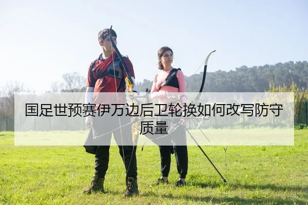 国足世预赛伊万边后卫轮换如何改写防守质量