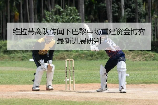 维拉蒂离队传闻下巴黎中场重建资金博弈最新进展研判